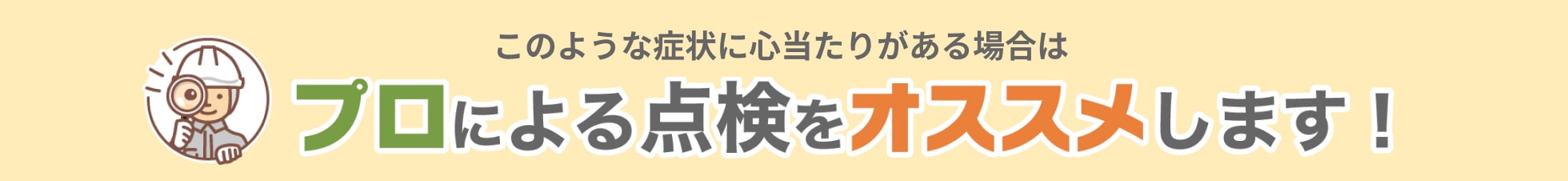 このような症状に心当たりがある場合はプロによる点検をオススメします!