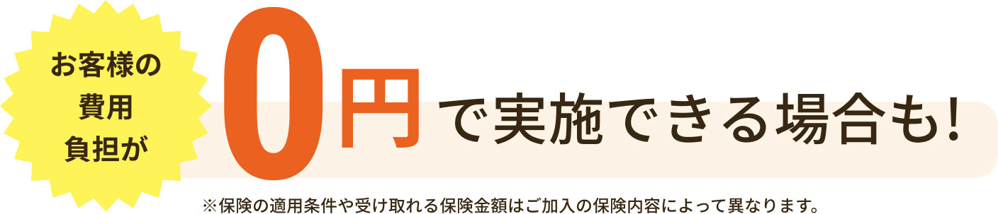 お客様の費用負担が0円で実施できる場合も!※保険の適用条件や受け取れる保険金額はご加入の保険内容によって異なります。