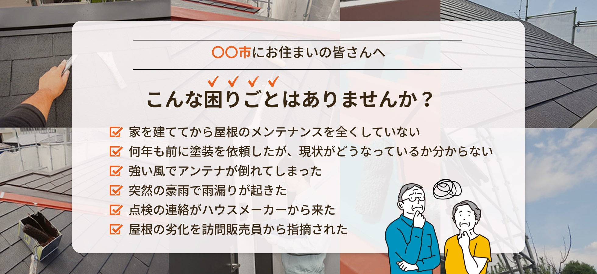 画像:戸建てにお住まいの皆さんへ こんな困りごとはりませんか?家を建ててから屋根のメンテナンスを全くしていない、何年も前に塗装を依頼したが、現状がどうなっているか分からない、強い風でアンテナが倒れてしまった、突然の豪雨で雨漏りが起きた、点検の連絡がハウスメーカーから来た、屋根の劣化を訪問販売員から指摘された
